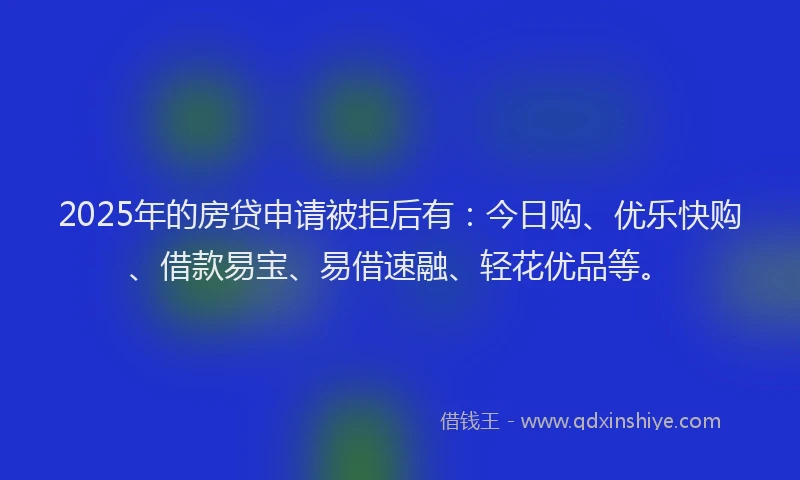 2025年的房贷申请被拒后有：今日购、优乐快购、借款易宝、易借速融、轻花优品等。