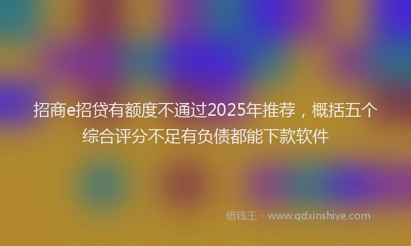 招商e招贷有额度不通过2025年推荐，概括五个综合评分不足有负债都能下款软件