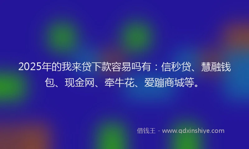2025年的我来贷下款容易吗有：信秒贷、慧融钱包、现金网、牵牛花、爱蹦商城等。