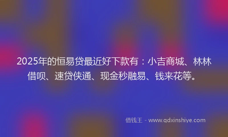 2025年的恒易贷最近好下款有：小吉商城、林林借呗、速贷侠通、现金秒融易、钱来花等。