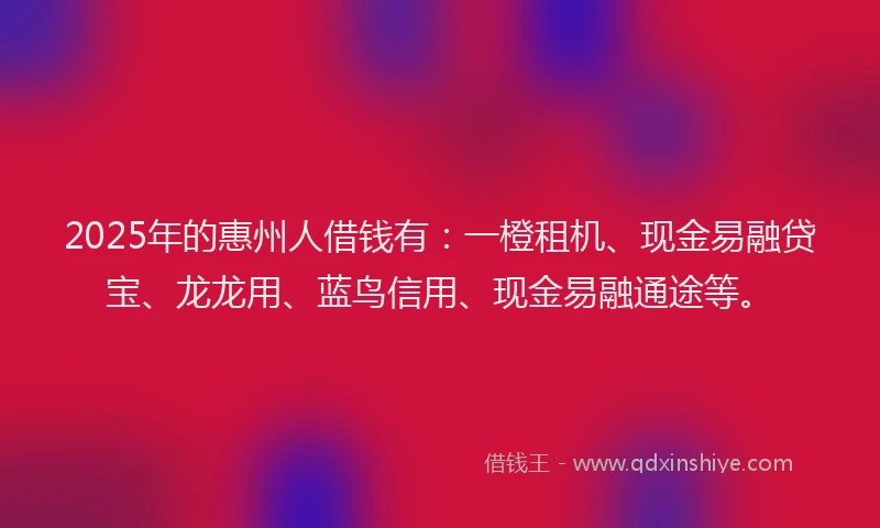 2025年的惠州人借钱有：一橙租机、现金易融贷宝、龙龙用、蓝鸟信用、现金易融通途等。