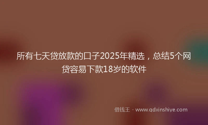 所有七天贷放款的口子2025年精选，总结5个网贷容易下款18岁的软件