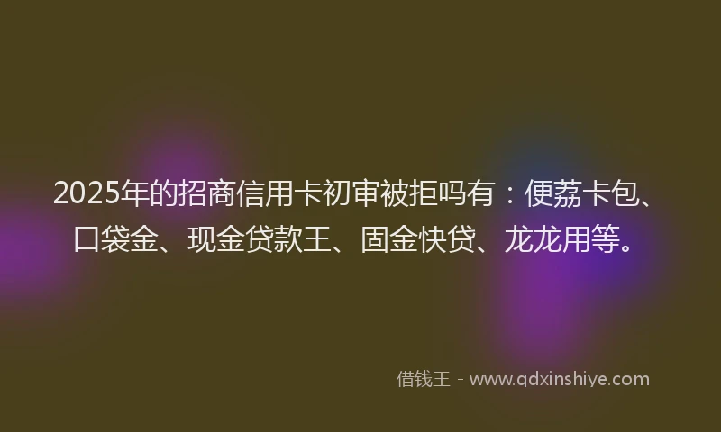 2025年的招商信用卡初审被拒吗有：便荔卡包、口袋金、现金贷款王、固金快贷、龙龙用等。