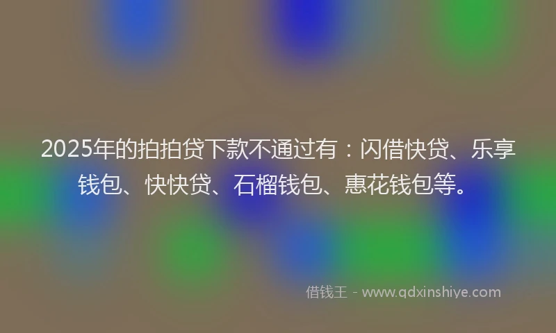 2025年的拍拍贷下款不通过有：闪借快贷、乐享钱包、快快贷、石榴钱包、惠花钱包等。