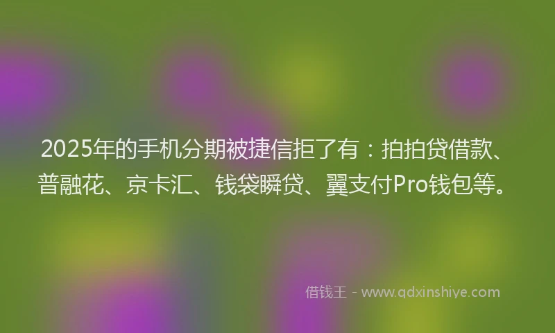 2025年的手机分期被捷信拒了有：拍拍贷借款、普融花、京卡汇、钱袋瞬贷、翼支付Pro钱包等。
