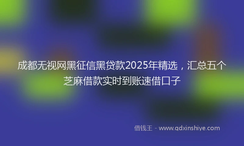 成都无视网黑征信黑贷款2025年精选，汇总五个芝麻借款实时到账速借口子