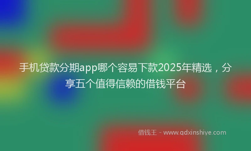 手机贷款分期app哪个容易下款2025年精选，分享五个值得信赖的借钱平台