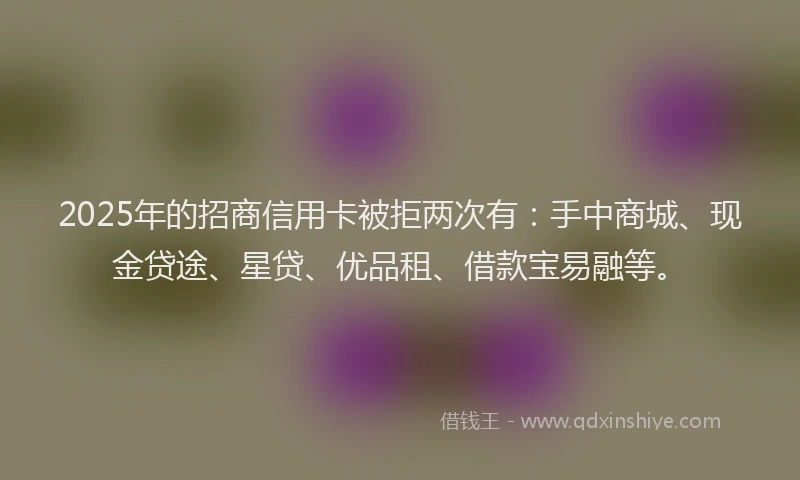 2025年的招商信用卡被拒两次有：手中商城、现金贷途、星贷、优品租、借款宝易融等。