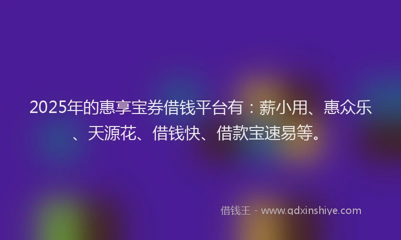 2025年的惠享宝券借钱平台有：薪小用、惠众乐、天源花、借钱快、借款宝速易等。