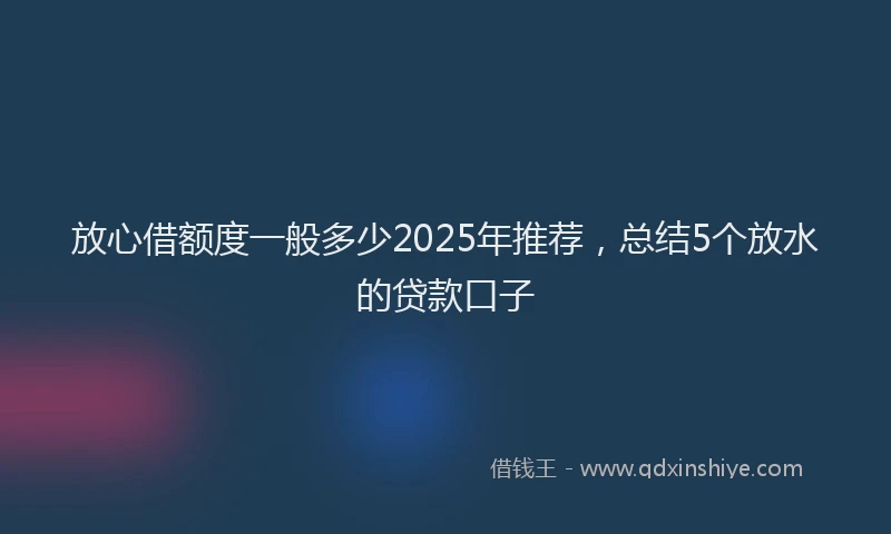 放心借额度一般多少2025年推荐，总结5个放水的贷款口子