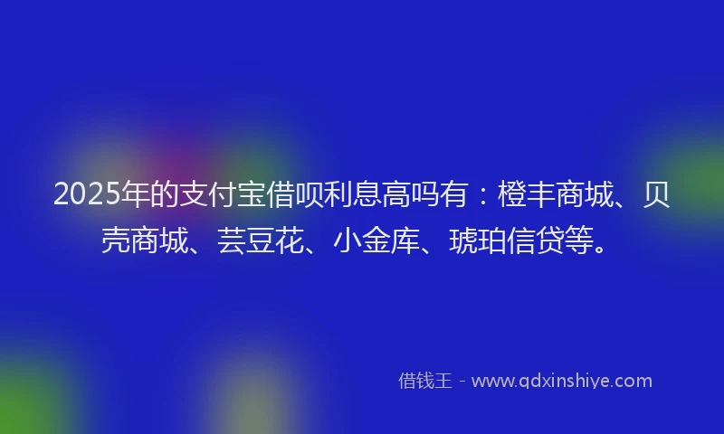 2025年的支付宝借呗利息高吗有：橙丰商城、贝壳商城、芸豆花、小金库、琥珀信贷等。