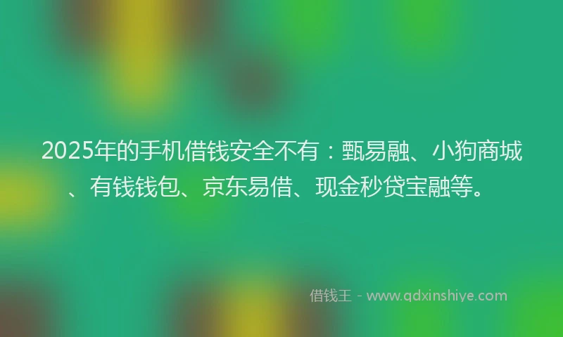 2025年的手机借钱安全不有：甄易融、小狗商城、有钱钱包、京东易借、现金秒贷宝融等。