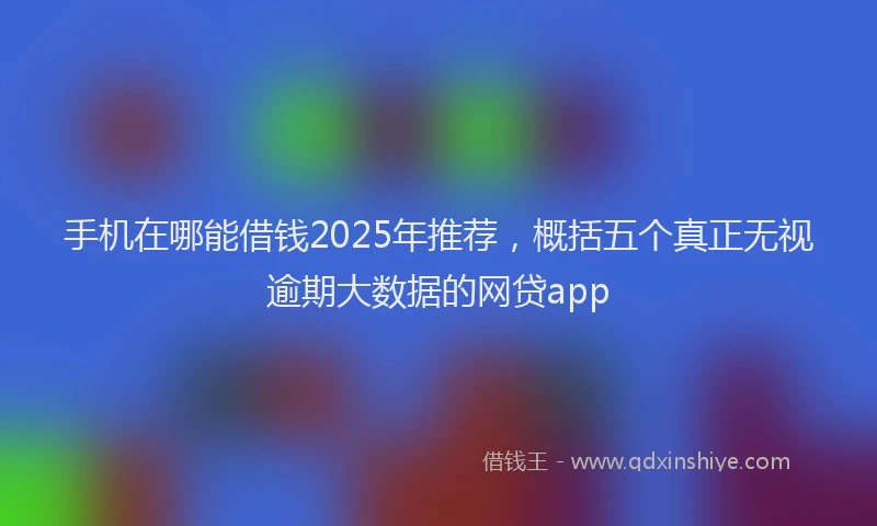 手机在哪能借钱2025年推荐，概括五个真正无视逾期大数据的网贷app