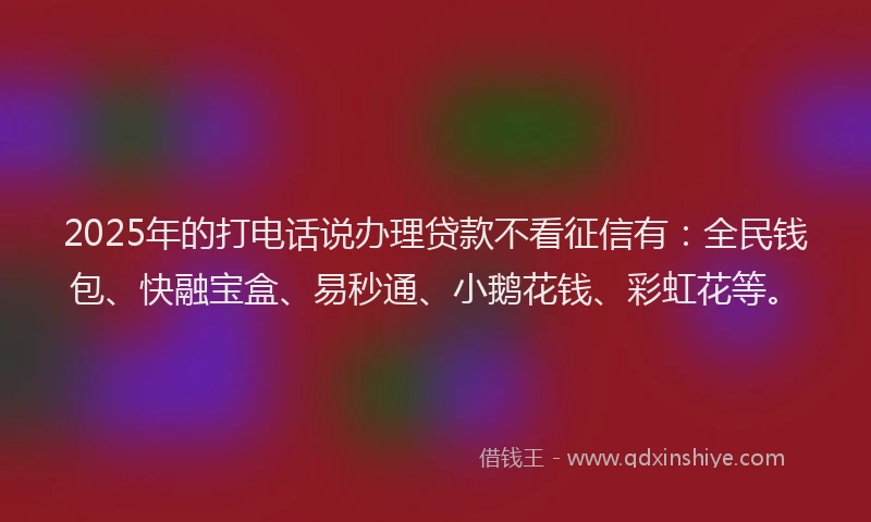 2025年的打电话说办理贷款不看征信有：全民钱包、快融宝盒、易秒通、小鹅花钱、彩虹花等。