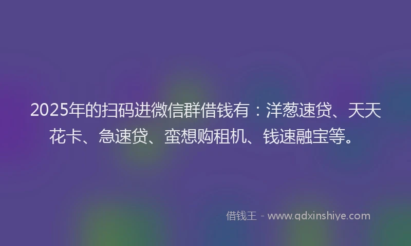 2025年的扫码进微信群借钱有：洋葱速贷、天天花卡、急速贷、蛮想购租机、钱速融宝等。