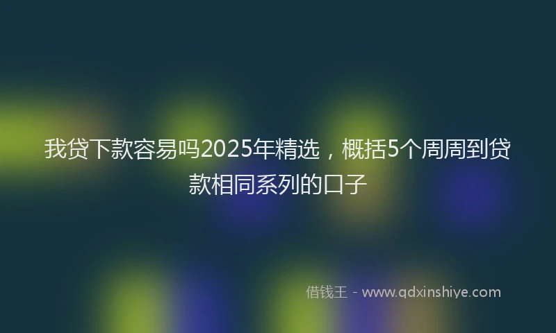 我贷下款容易吗2025年精选，概括5个周周到贷款相同系列的口子