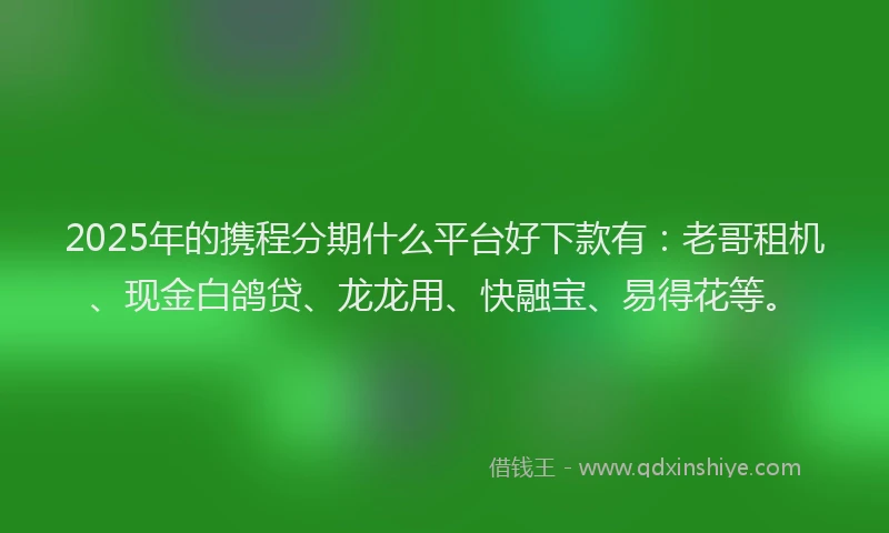2025年的携程分期什么平台好下款有：老哥租机、现金白鸽贷、龙龙用、快融宝、易得花等。