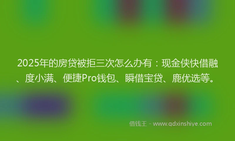 2025年的房贷被拒三次怎么办有：现金侠快借融、度小满、便捷Pro钱包、瞬借宝贷、鹿优选等。