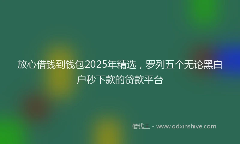 放心借钱到钱包2025年精选，罗列五个无论黑白户秒下款的贷款平台