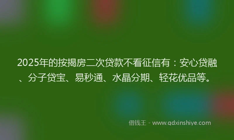 2025年的按揭房二次贷款不看征信有：安心贷融、分子贷宝、易秒通、水晶分期、轻花优品等。