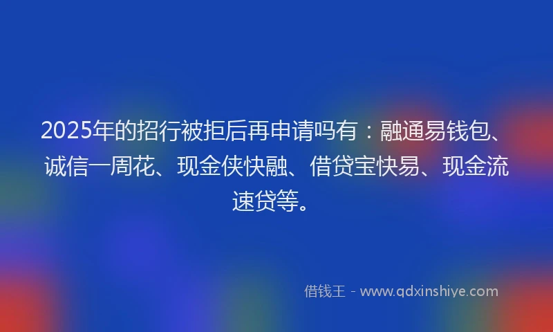 2025年的招行被拒后再申请吗有：融通易钱包、诚信一周花、现金侠快融、借贷宝快易、现金流速贷等。