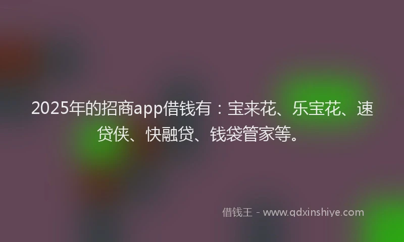 2025年的招商app借钱有：宝来花、乐宝花、速贷侠、快融贷、钱袋管家等。
