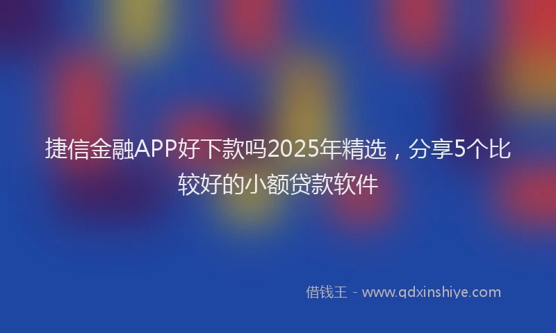 捷信金融APP好下款吗2025年精选，分享5个比较好的小额贷款软件