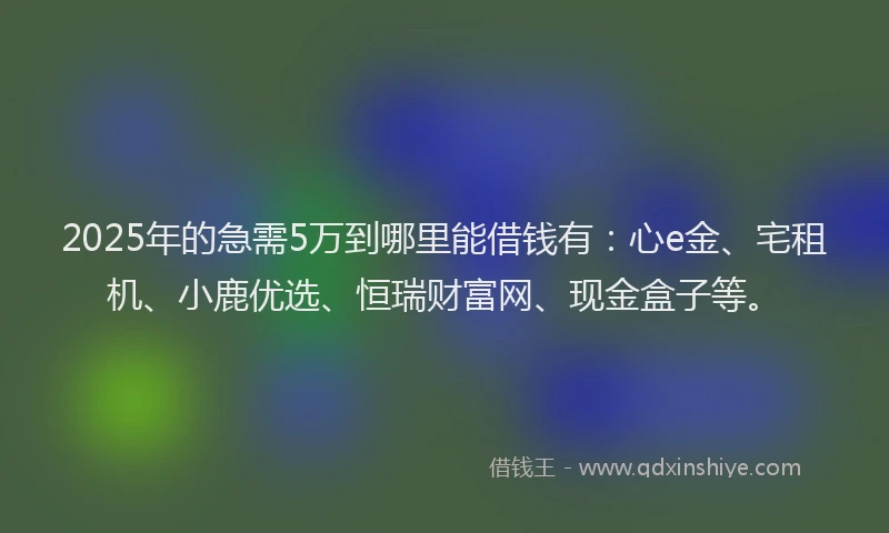 2025年的急需5万到哪里能借钱有：心e金、宅租机、小鹿优选、恒瑞财富网、现金盒子等。