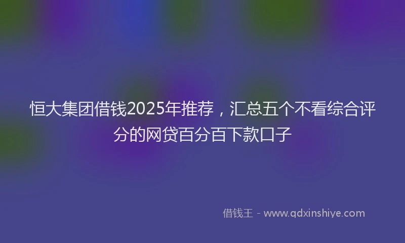 恒大集团借钱2025年推荐，汇总五个不看综合评分的网贷百分百下款口子