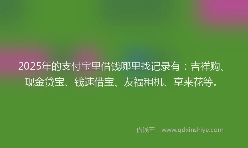 2025年的支付宝里借钱哪里找记录有：吉祥购、现金贷宝、钱速借宝、友福租机、享来花等。