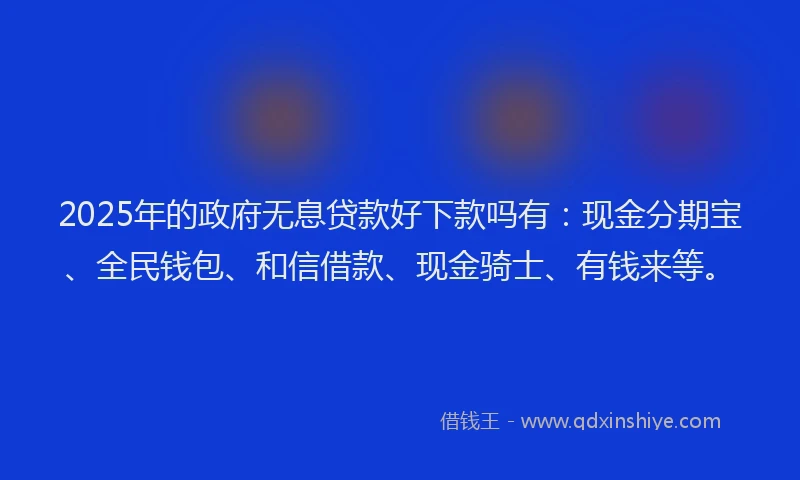 2025年的政府无息贷款好下款吗有：现金分期宝、全民钱包、和信借款、现金骑士、有钱来等。