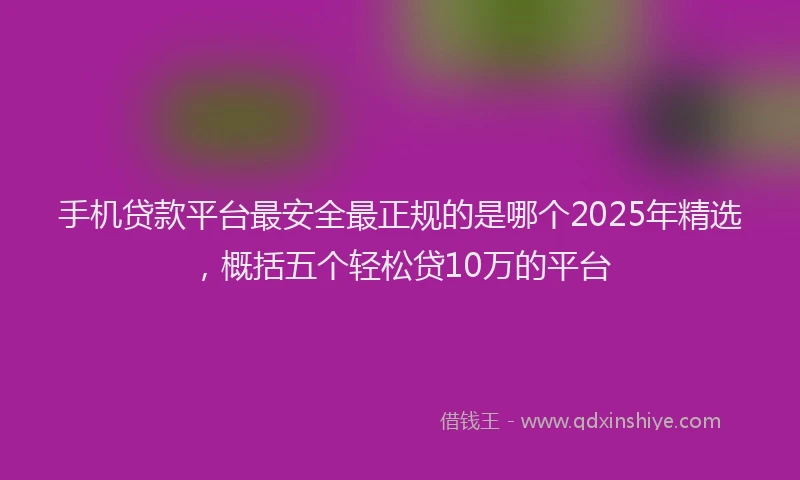 手机贷款平台最安全最正规的是哪个2025年精选，概括五个轻松贷10万的平台