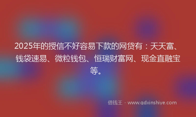 2025年的授信不好容易下款的网贷有：天天富、钱袋速易、微粒钱包、恒瑞财富网、现金直融宝等。