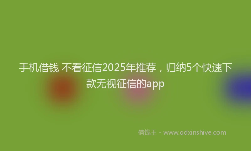 手机借钱 不看征信2025年推荐，归纳5个快速下款无视征信的app