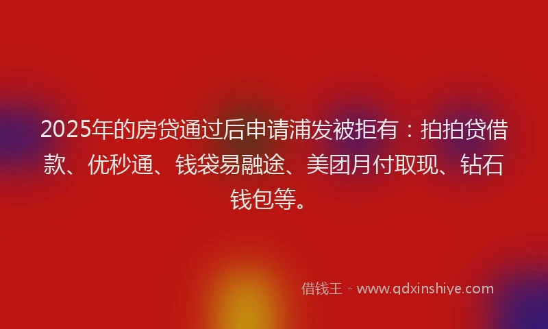 2025年的房贷通过后申请浦发被拒有：拍拍贷借款、优秒通、钱袋易融途、美团月付取现、钻石钱包等。