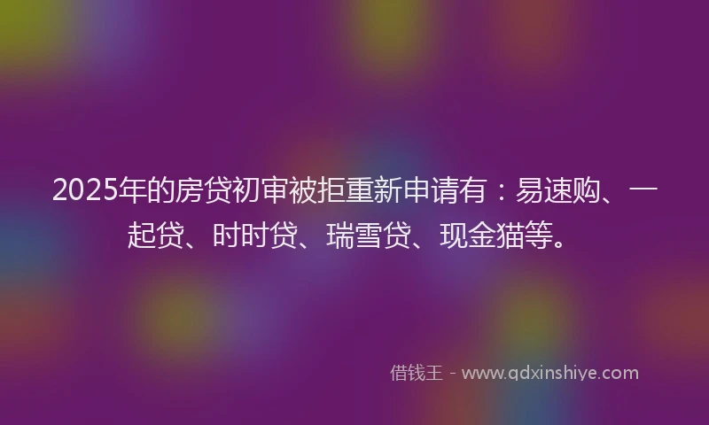 2025年的房贷初审被拒重新申请有：易速购、一起贷、时时贷、瑞雪贷、现金猫等。