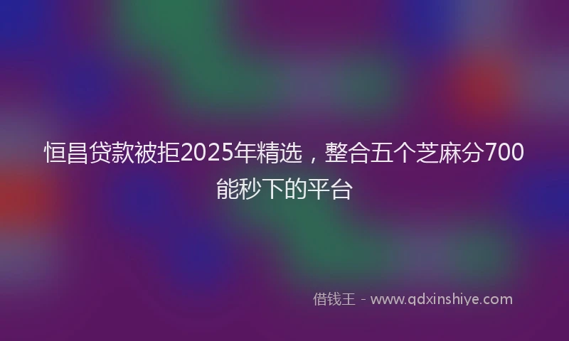 恒昌贷款被拒2025年精选，整合五个芝麻分700能秒下的平台