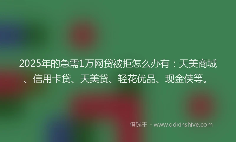 2025年的急需1万网贷被拒怎么办有：天美商城、信用卡贷、天美贷、轻花优品、现金侠等。