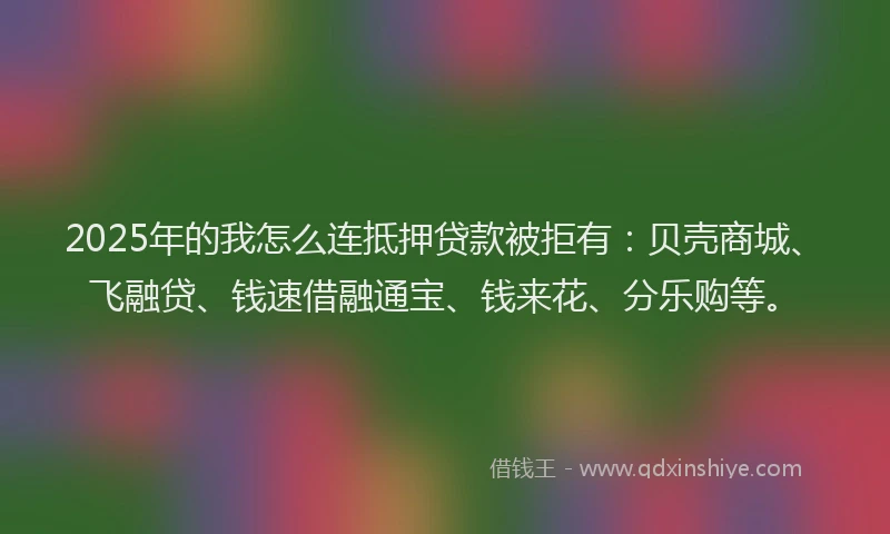 2025年的我怎么连抵押贷款被拒有：贝壳商城、飞融贷、钱速借融通宝、钱来花、分乐购等。
