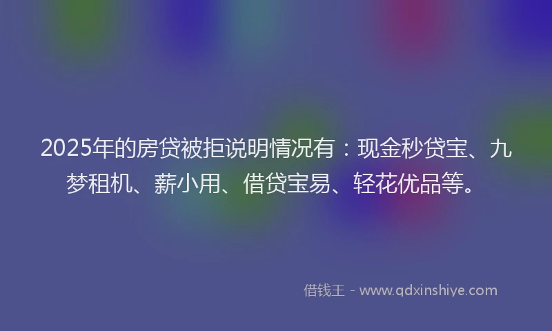 2025年的房贷被拒说明情况有：现金秒贷宝、九梦租机、薪小用、借贷宝易、轻花优品等。