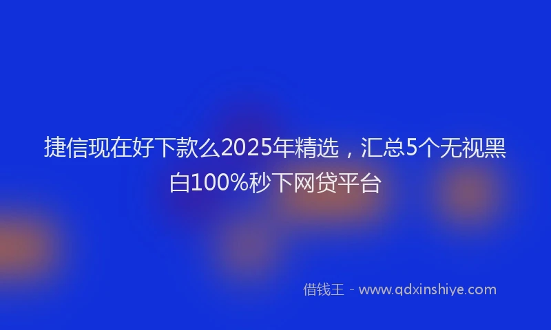 捷信现在好下款么2025年精选，汇总5个无视黑白100%秒下网贷平台