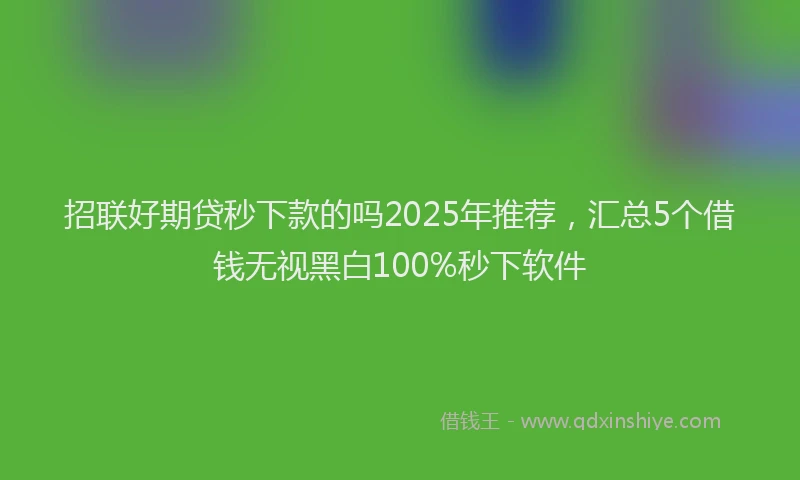 招联好期贷秒下款的吗2025年推荐，汇总5个借钱无视黑白100%秒下软件