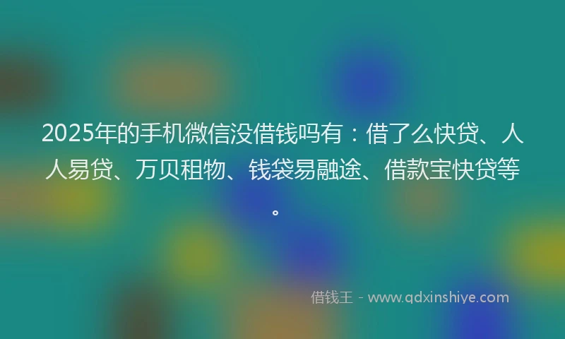 2025年的手机微信没借钱吗有：借了么快贷、人人易贷、万贝租物、钱袋易融途、借款宝快贷等。