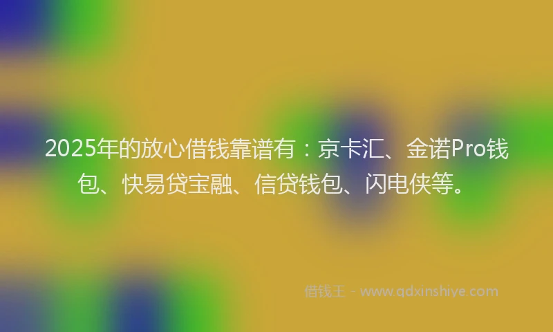 2025年的放心借钱靠谱有：京卡汇、金诺Pro钱包、快易贷宝融、信贷钱包、闪电侠等。