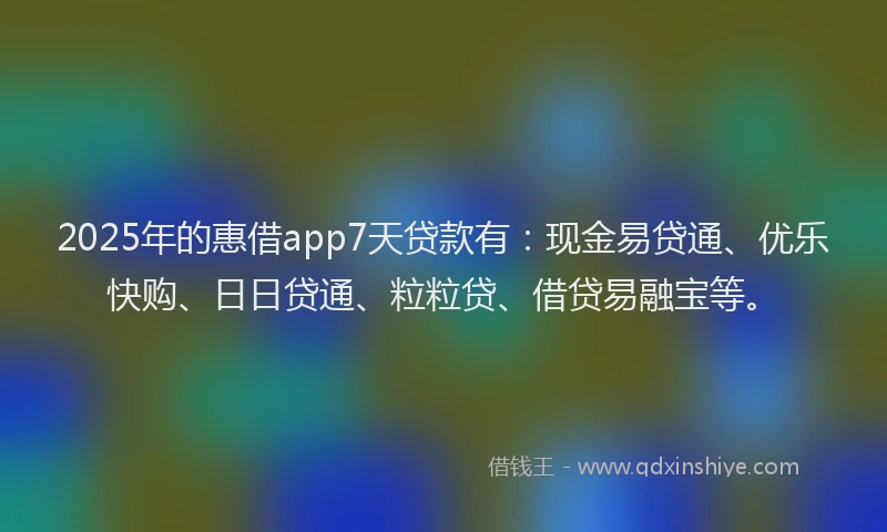 2025年的惠借app7天贷款有：现金易贷通、优乐快购、日日贷通、粒粒贷、借贷易融宝等。