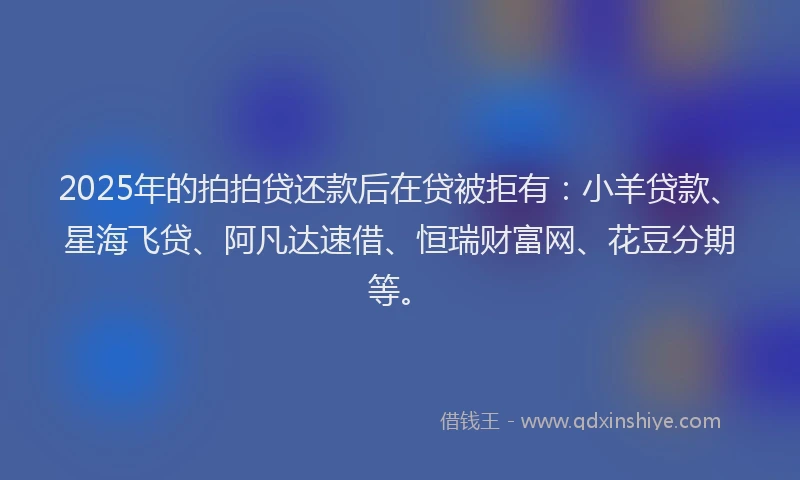 2025年的拍拍贷还款后在贷被拒有：小羊贷款、星海飞贷、阿凡达速借、恒瑞财富网、花豆分期等。