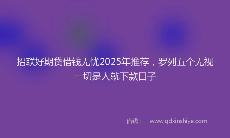 招联好期贷借钱无忧2025年推荐，罗列五个无视一切是人就下款口子