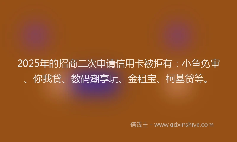 2025年的招商二次申请信用卡被拒有：小鱼免审、你我贷、数码潮享玩、金租宝、柯基贷等。