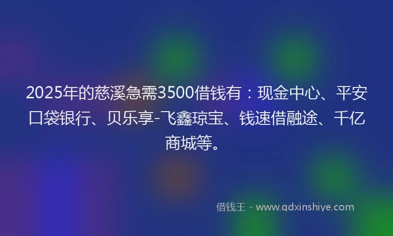2025年的慈溪急需3500借钱有：现金中心、平安口袋银行、贝乐享-飞鑫琼宝、钱速借融途、千亿商城等。