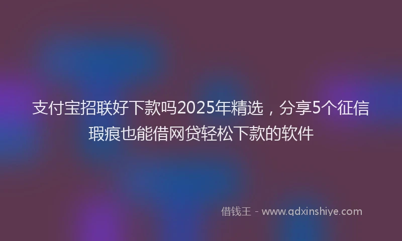 支付宝招联好下款吗2025年精选，分享5个征信瑕疵也能借网贷轻松下款的软件